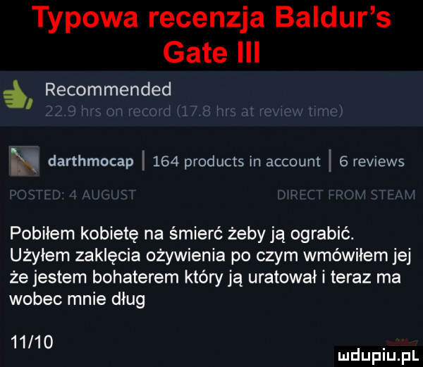 typowa recenzja baldur s gate iii i recommended. na darthmocap     products in account   reviews pobiłem kobietę na śmierć żeby ją ograbić. użyłem zaklęcia ożywienia po czym wmówiłem jej że jestem bohaterem który ją uratował i teraz ma wobec mnie dług      . mduplu pl