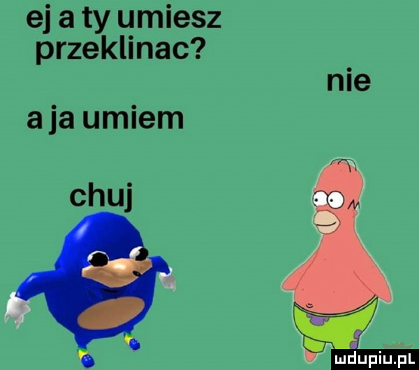 ej a ty umiesz przeklinac nie a ja umiem chuj