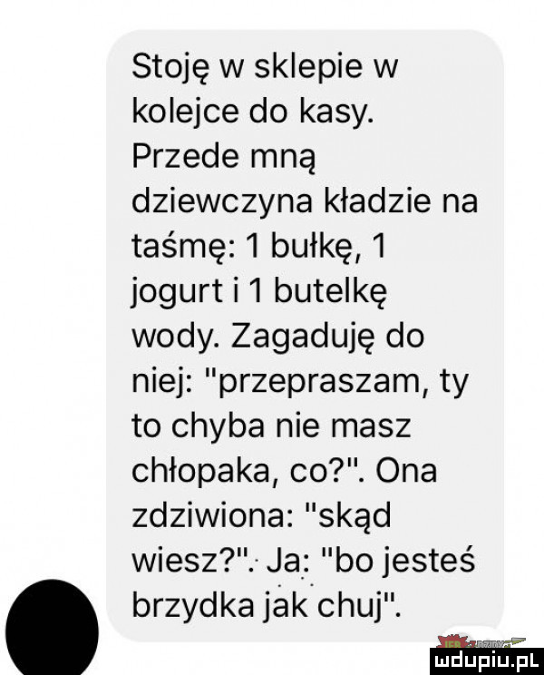 stoję w sklepie w kolejce do kasy. przede mną dziewczyna kładzie na taśmę   bułkę   jogurt i  butelkę wody. zagaduję do niej przepraszam ty to chyba nie masz chłopaka co. ona zdziwiona skąd wiesz ja bo jesteś. brzydka jak chuj