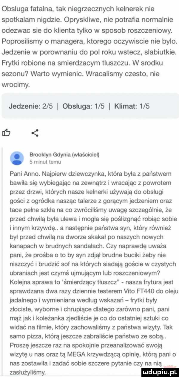 obsluga fatalna tak niegrzecznych kelnerek nie spotkalam nigdzie. opryskliwe nie potrafia normalnie odezwac sie do klienta tylko w sposob roszczeniowy. poprosilismy o managera ktorego oczywiscie nie bylo jedzenie w porownaniu do pol roku wstecz. slabiutkie. frytki robione na smierdzacym tluszczu. w srodku sezonu warto wymienic. wracaiismy czesto. nie wrocimy. jedzenie     obsluga     klimat     lar. brooklyn gdynia maściciel   minut temu pani anno. najpierw dziewczynka. która byla z państwem bawila się wybiegając na zewnątrz i wracając z powrotem przez drzwi których nasze kelnerki używają do obslugi gości z ogródka naszac talerze z goracym jedzeniem oraz tace pelne szkla na co zwróciliśmy uwagę szczególnie. że przed chwila byla ulewa i mogla sie poślizgnąć robiąc sobie i innym krzywdę. a nastepnie państwa syn który również byl przed chwilą na dworze skakal po naszych nowych kanapach w brudnych sandalach czy naprawdę uważa pani że prośba o to by syn zdjal brudne buciki żeby nie niszczyć i brudzić sof na których siadaja goście w czystych ubraniach jest czymś ujmującym lub roszczeniowym kolejna sprawa to smierdzacy tluszcz nasza lrytura jest sprawdzana dwa razy dziennie testerem vito ft    do oleju jadalnego i wymieniana wedlug wskazań frytki byly zlociste wyborne i chrupiące dlatego zarówno pani pani maż jaki koleżanka zjedliście je co do ostatniej sztuki co widać na filmie. który zachowalis my z państwa wizyty tak samo pizza. która jeszcze zabraliście państwo ze soba proszę jeszcze raz na spokojnie przeanalizować swoją wizytę u nas oraz tą mega krzywdzącą opinię którą pani o nas zostawila i zadać sobie szczere pytanie czy na nią zasłużyliśmy