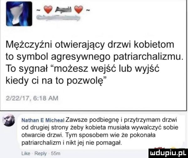 e mężczyźni otwierający drzwi kobietom to symbol agresywnego patriarchalizmu. to sygnał możesz wejść lub wyjść kiedy ci na to pozwolę i   iii gj ﬂ nathan e micheal zawsze podbiegnę i przytrzymam drzwx od drugiej strony żeby kobieta musiała wywalczyć sobie otwarcie drzwr. tym sposobem wre ze pokonała patriarchalizm i nikt jej nie pomagai. like repry nam