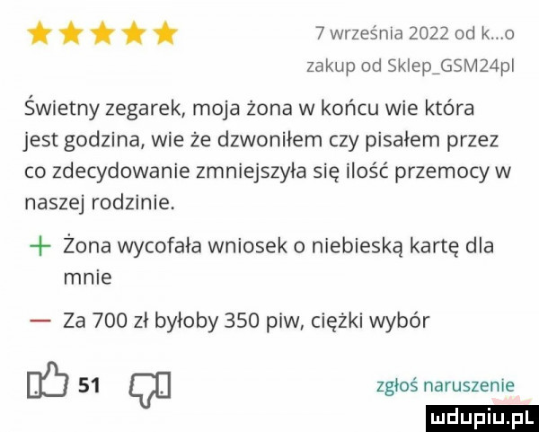 września      od k o zakup od skleprsmzapl tttłi świetny zegarek moja żona w końcu wie która jest godzina wie że dzwoniłem czy piskiem przez co zdecydowanie zmniejszyła się ilość przemocy w naszej rodzinie żona wycofała wniosek niebieską kartę dla mnie za     zi byłoby     piw ciężki wybór eb    q zgłoś naruszenie