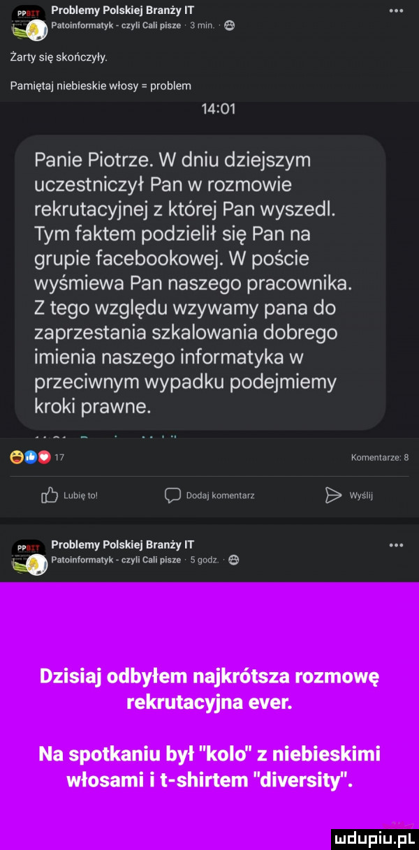 problemy polsklaj branży rr h. amnmma ykrmucw pism   mm a żarty mę skonczyly pamlęlaj mebleskle wlosy problem       panie piotrze. w dniu dziejszym uczestniczył pan w rozmowie rekrutacyjnej   której pan wyszedl. tym faktem podzielił się pan na grupie facebookowej. w poście wyśmiewa pan naszego pracownika. z tego względu wzywamy pana do zaprzestania szkalowania dobrego imienia naszego informatyka w przeciwnym wypadku podejmiemy kroki prawne.   .    komentarze a db ww q uwm. wy problemy polskiej branży wpaloinlormutykrczylic lapisu  m   dzisiaj odbyłem najkrótsza rozmowę rekrutacyjna eger. na spotkaniu był kolo z niebieskimi włosami i t shirtem diversity