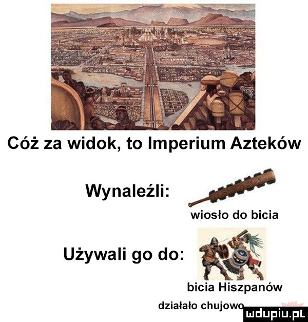 r cóż za widok to imperium azteków wynaleźli i wioslo do bicia używaligodo r bicia hiszpanów dzialalo mniemam