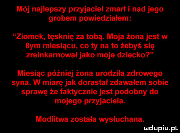 mój najlepszy przyjaciel zmarł i nad jego grobem powiedzialem ziomek tęsknię za tobą. moja żona jest w  ym miesiącu co ty na to żebyś się zreinkarnowai jako moje dziecko miesiąc później żona urodziła zdrowego syna. w miarę jak dorastał zdawałem sobie sprawę że faktycznie jest podobny do mojego przyjaciela. modlitwa zostala wyniuchana