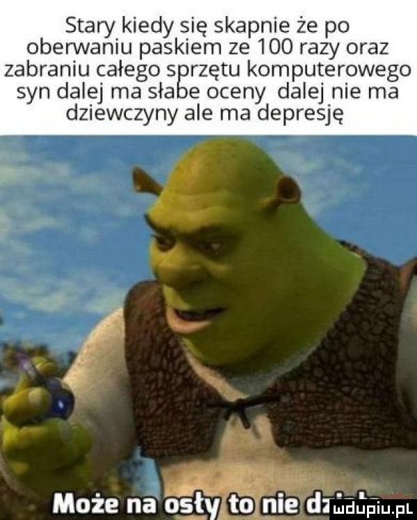 stary kiedy się skapnie że po oberwaniu paskiem ze     razy oraz zabraniu całego s rzutu komputerowego syn dalej ma saa e oceny dalej nie ma dziewczyny ale ma depresję   może na bgtyitoj nie dtiuupiu pl