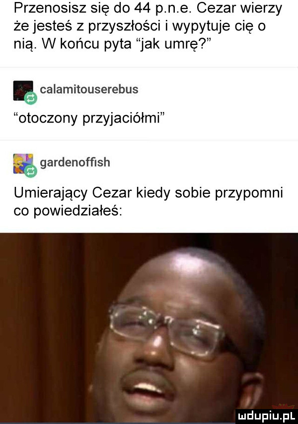 przenosisz się do    p n e cezar wierzy że jesteś z przyszłości i wypytuje cię o nią. w końcu pyta jak umrę ęcalamitouserebus otoczony przyjaciółmi kś gardenofflsh umierający cezar kiedy sobie przypomni co powiedziałeś