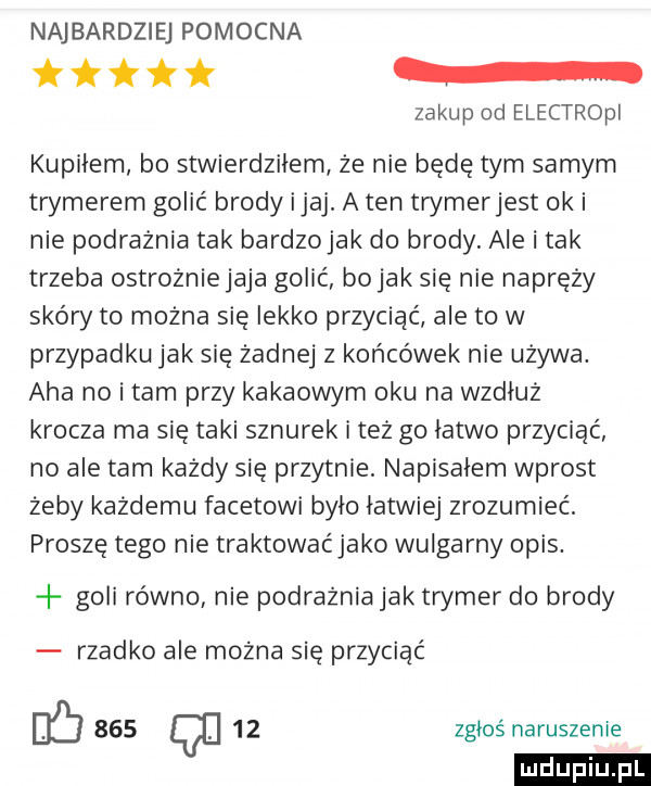 naj bardziej pomocna zakup od electropi kupidem bo stwierdziłem że nie będe tym samym trymerem golić brody imaj. a ten trymerjest oki nie podrażnia tak bardzojak do brody. ale i tak trzeba ostrożniejaja golić bajak sie nie napręży skóry to można się lekko przyciąć ale to w przypadku jak się żadnej z końcówek nie używa. aha no i tam przy kakaowym oku na wzdłuż krocza ma sie taki sznurek i też go łatwo przyciac no ale tam każdy się przytnie. napiskiem wprost żeby każdemu facetowi brio łatwiej zrozumieć. prosze tego nie traktowaćjako wulgarny opis. goli równo nie podrażnia jak trymer do brody rzadko ale można się przyciąć db     q    zgłoś naruszenie