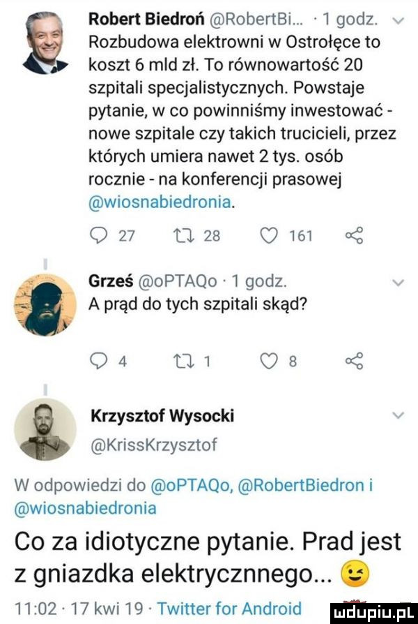 ó robert biedroń robertbi   godz. rozbudowa elektrowni w ostrołęce to koszt   mld zl. to równowartość    szpitali specjalistycznych. powstaje pytanie w co powinniśmy inwestować nowe szpitale czy takich trucicieli przez których umiera nawet   tys. osób rocznie na konferencji prasowej wiosnabiedronia. q    tl    o     xf grześ optaqo   godz. a prąd do tych szpitali skąd oa        krzysztof wysocki krisskrzysztof w odpowiedzi do optaqo robertbiedron i wiosnabiedronia co za idiotyczne pytanie. prad jest z gniazdka elektrycznnego. abakankami          kwi    twitter for android