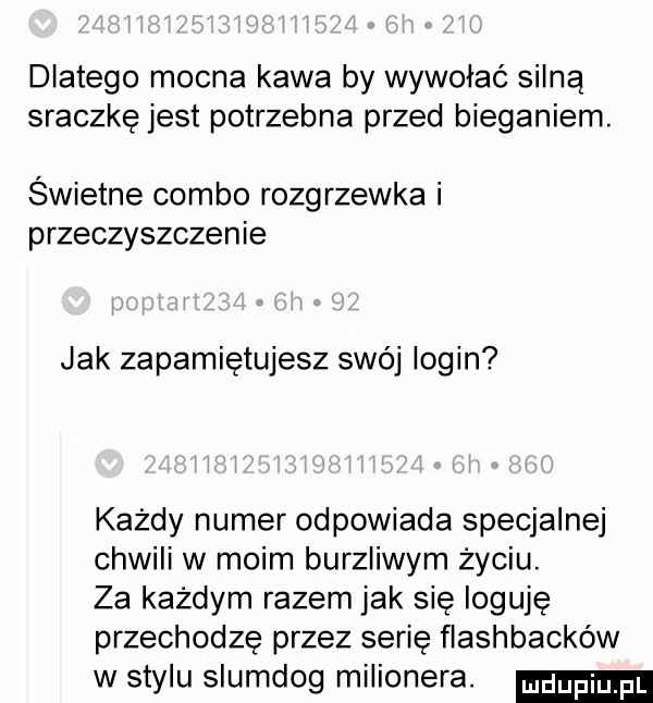 dlatego mocna kawa by wywołać silną sraczkę jest potrzebna przed bieganiem. świetne combo rozgrzewka i przeczyszczenie jak zapamiętujesz swój login każdy numer odpowiada specjalnej chwili w moim burzliwym życiu. za każdym razem jak się loguję przechodzę przez serię flashbacków w stylu slumdog milionera