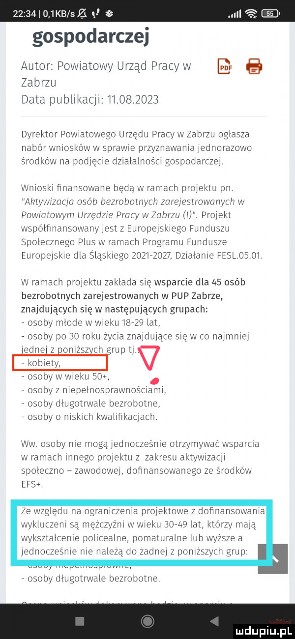 gospodarczej autor powiatowy urząd pracy w e. zabrzu data publikacji            dyrektor powratowogo urzędu pracy w zabrzu oglasza nabór wniosków w sprawce przyznawania jednorazowo środków na podjęcie dzjalalnostj gospodarczej wmosk  nnansowane będą w ramach projektu pn aretywrzucjo osób bezrobotnych zarejestrowanych w powratowyrn urzędzie pracy w zabrzu l. projekt wspótfvnansowanyjesl z europejskiego funduszu spolecznego plus. włamach programu fundusze europejskie dla śląskiego           dzjalanje feslds   . w ramach projektu zaklada się wsparcie dla   osób bezrobotnych zarejestrowanych w pup zabrze znajdujących się w następujących grupach osoby mlode w wieku      lat osoby po    roku zycha znaj duj jace ale w co najmniej edce z npnjzsz cn rap tj obxely   osoby w wieku    osobyz njepelnosprawnoścrann osoby długotrwale bezrobotne osoby o njsklch kwaljnkacjach ww osoby n c mogą jodnoczośnrc otrzymywać wsparła w ramach innego projektu z zakresu akilezdel spoleczno zawodowej donnansowanego ze środków ecs ze względu na ogranjczerna projektowe z dońnansowanja wykluczenj są mezczyźnj w wieku      lat którzy mają wyksztalcenje policealne pomaturalne lub wyzsze a jednoczesnje nie naleza do zadnej z ponjzszycn grup osoby dlugotrwale beiro bogn e