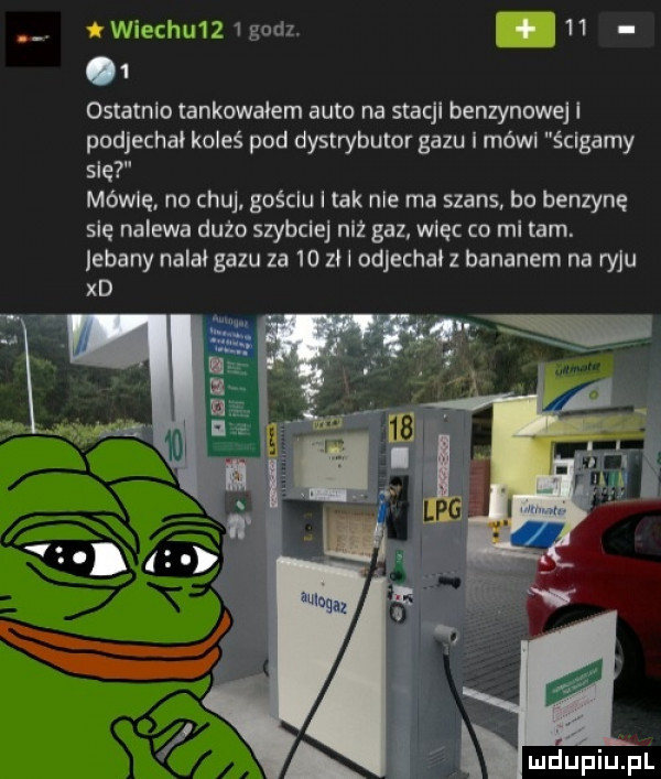 iwiechu   godz. abakankami      ostatnio tankowałem auto na stacji benzynowej i podjechał koleś pod dystrybutor gazu módl ścigamy sle mówię no chuj gościu i tak nie ma szans bo benzynę sle nalewa dużo szybciej niż gaz wlec co mi tam. jebany nalał gazu za    z l odjechał z bananem na ryju