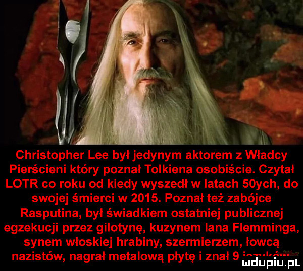 a christopher lee byl jedynym aktorem władcy pierścieni który poznał tolkiena osobiście. czytał lotr co roku od kiedy wyszedł w latach   ych do swojej śmierci w     . poznal też zabójce rasputina był świadkiem ostatniej publicznej egzekucji przez gilotynę kuzynem iana flemminga synem wloskiej hrabiny szermierzem lowca nazistów nagral metalową płytę znal   sgh jm