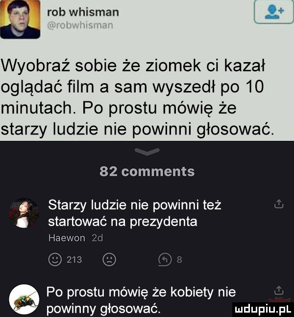 rob whitman wyobraź sobie że ziomek ci kazał oglądać film a sam wyszedł po    minutach. po prestu mówię że starzy ludzie nie powinni głosować.    comments starzy ludzie nie powinni też. skanować na prezydenta haewon  d     po prestu mówię że kobiety nie powinny głosować