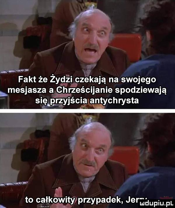 fakt że żydzi czekają na swojego mesjasza a chrześcijanie spodziewają sag qyjéci  antychrysta n yi to całkowity przypadek jermdupiu f