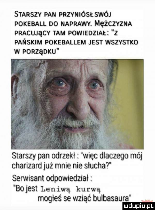 smaszv pan przyniósłswój pokeball oo naprawy. mężczvzmx pmcwącv tam powueozm z pańsnm pokeballem jest wszvsrxo w ponząoxu starszy pan odrzekł więc dlaczego mój charizardjuż mnie nie słucha serwisant odpowiedział    jest leniwą kurwą mogłeś se wziąć bulbasaura