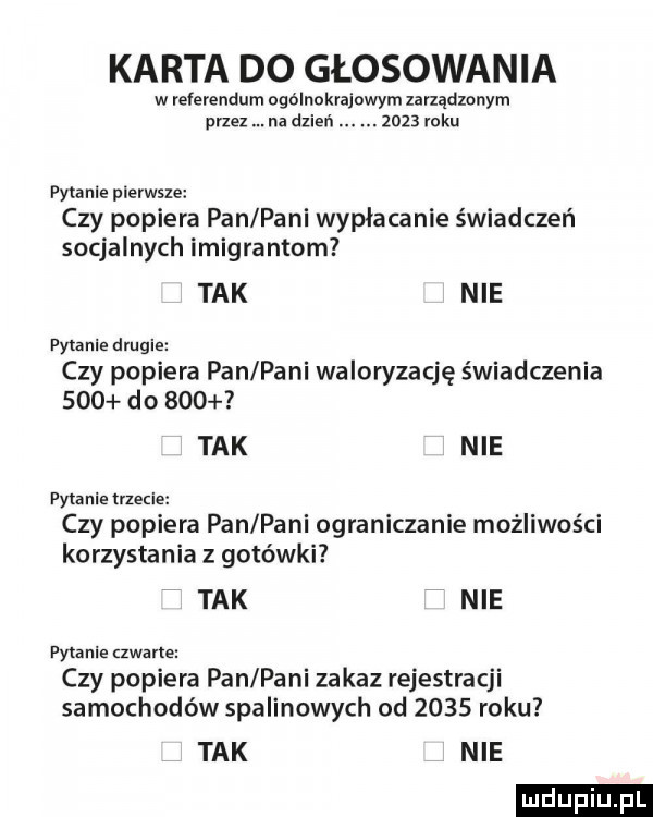karta do głosowania w referendum ogólnokrajowym zarządzonym przez na dzień.      mru pytanie pierwsze czy popiera pan pani wypłacanie świadczeń socjalnych imigrantom tak nie pytanie drugie czy popiera pan pani waloryzację świadczenia     do     tak nie pytanie trzecie czy popiera pan pani ograniczanie możliwości korzystania z gotówki tak nie pytanie zwane czy popiera pan pani zakaz rejestracji samochodów spalinowych od      roku tak nie