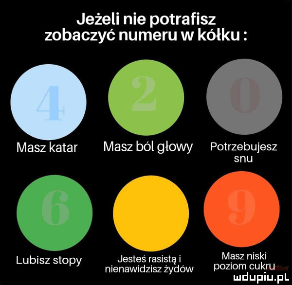 jeżeli nie potrafisz zobaczyć numeru w kółku  . masz katar masz bolgłowy potrzebujesz snu lubisz stopy jesteś rasistę i masz niski nienawidzisz żyło w poziom cukru mduplu pl