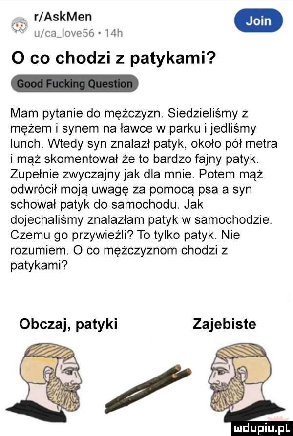 r askmen i csijovosg mh   co chodzi z patykami mam pytanie do mężczyzn. siedzieliśmy z mężem i synem na ławce w parku ijedlismy lunch. wtedy syn znalazł patyk około pół metra i mąż skomentował że to bardzo fajny patyk. zupełnie zwyczajnyjak dla mnie. potem mąż odwrócił moją uwagę za pomocą psa a syn schował patyk do samochodu. jak dojechaliśmy znalazłam patyk w samochodzie. czemu go przywieźli to tylko patyk. nie rozumiem o co mężczyznom chodzi z patykami obczaj patyki zajebiste