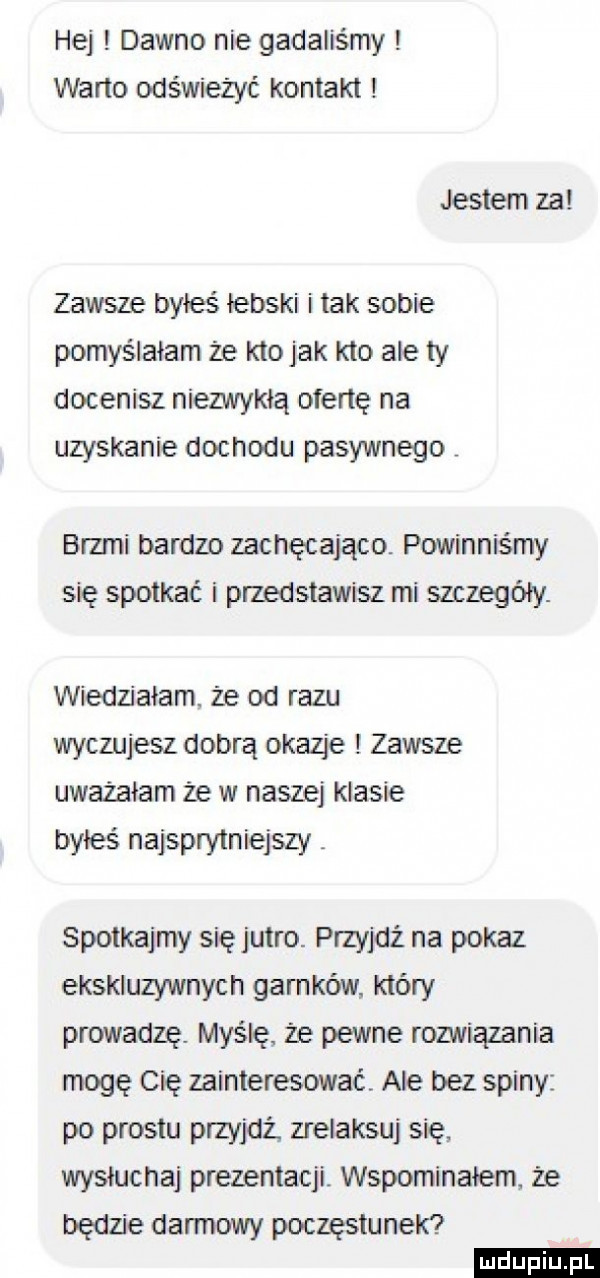 hej dawno nie gadaliśmy warto odświeżyć kontakt jestem za zawsze byłeś łebski i tak sobie pomyślałam że kto jak kto ale ty docenisz niezwykłą ofertę na uzyskanie dochodu pasywnego brzmi bardzo zachęcająco. powinniśmy się spotkać i przedstawisz mi szczegóły. wiedziałam. że dd razu wyczujesz dobrą okazje i zawsze uważałam ze w naszej klasie byłeś najsprytniejszy spotkajmy się jutro. przyjdź na pokaz ekskluzywnych garnków który prowadzę. myślę że pewne rozwiązania mogę cię zainteresować ale bez spiny po prestu przede zrelaksuj się wysłucha prezentacji. wspominałem że będzie darmowy poczęstunek