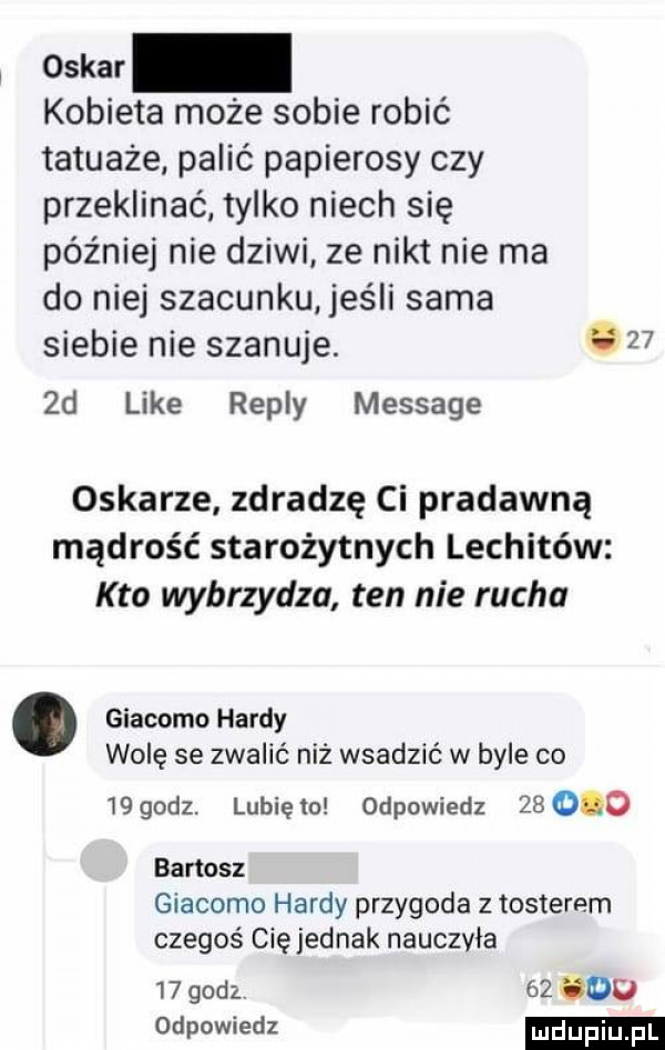 oskar kobieta może sobie robić tatuaże palić papierosy czy przeklinać tylko niech się później nie dziwi ze nikt nie ma do niej szacunku jeśli sama siebie nie szanuje.     d like repry message oskarze zdradzę ci pradawną mądrość starożytnych lechitów kto wybrzydza ten nie rucha. giacomo hardy wolę se zwalić niz wsadzić w byle co    godz. lubię to odpowiedz        bartosz giacomo hardy przygoda z tosterem czegoś cię jednak nauczyła    godz.    du odpowiedz