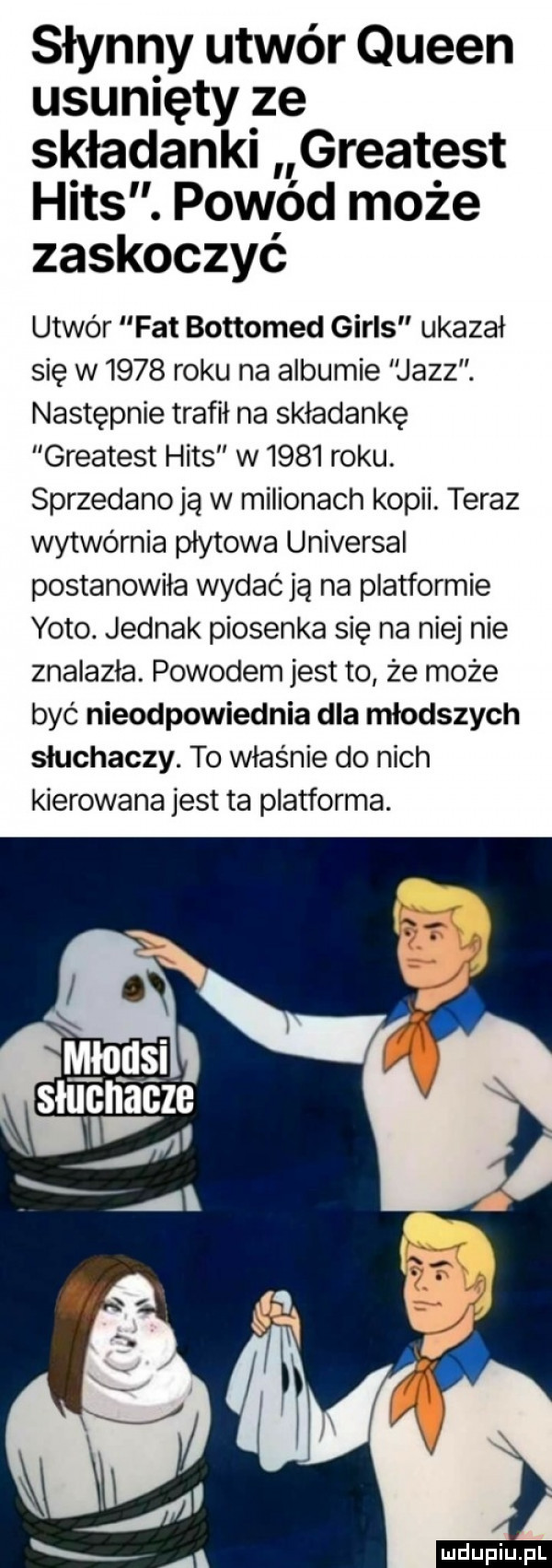 słynny utwór queen usunięty ze składanki greatest hims. powód może zaskoczyć utwór fat bottomed girls ukazał się w      roku na albumie jazz. następnie trafił na składankę greatest hims w      roku. sprzedanoją w milionach kopii. teraz wytwórnia płytowa universal postanowiła wydać ją na platformie yodo. jednak piosenka się na niej nie znalazła. powodem jest to że może być nieodpowiednia dla młodszych słuchaczy. to właśnie do nich kierowana jest ta platforma