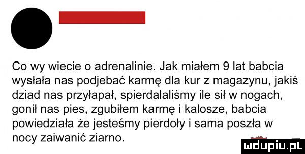 co wy wiecie o adrenalinie. jak miałem   lat babcia wysłała nas podjebać karmę dla kur z magazynu jakiś dziad nas przyłapał spierdalaliśmy ile siew nogach gonił nas pies zgubiłem karmę i kalosze babcia powiedziała że jesteśmy pierdoły i sama poszła w noc zaiwanić ziarno. abakankami