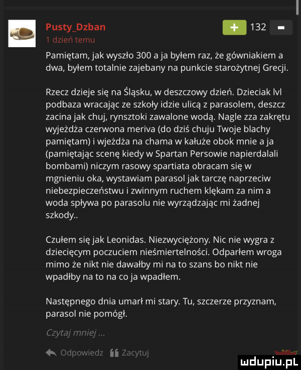 pustyidzban       dzień temu pamietam jak wyszło     a ja bylem raz ze górniakiem a dwa bylem totalnie zajebany na punkcie starożytnej grecji. rzecz dzieje się na śląsku w deszczowy dzień dzieciak lal podraza wracajac ze szkoly idzie ulicą z parasolem deszcz zacina jak chuj rynsztoki zawalone wodą. nagle zza zakrętu wyjeżdża czerwona meriva do dziś huju twoje blachy pamietam i wjezdza na chama w kaluze obok mnie aja pamiętając scenę kiedyw spartan persowie napierdalali bombami niczym rasowy spartiata obracam się w mgnieniu oka wystawiam parasol jak tarcze naprzeciw niebezpieczeństwu i zwinnym ruchem klękam za nim a woda splywa po parasolu nie wyrządzając mi zadnej szkody. czulem siejak leonidas. niezwyciężony. nic nie wygra z dziecięcym poczuciem nieśmiertelności. odparlem wroga mimo ze nikt nie dawalby mi na to szans bo nikt nie wpadłby na to na co ja wpadlam. następnego dnia umarł mi stary. tu szczerze przyznam parasol nie pomogl. ii