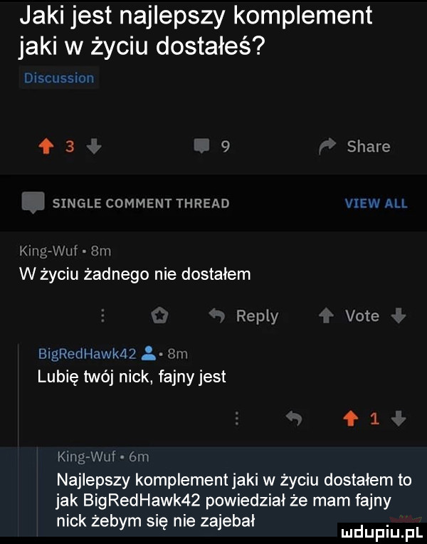 jaki jest najlepszy komplement jaki w życiu dostałeś umrussmr     shays single commentthread view all kan wm. um w życiu żadnego nie dostalem repry vote bigredhakaz   m lubię twój nick fajny jest łl king will bm najlepszy komplement jaki w życiu dostałem to jak bigredhawk   powiedział że mam fajny nick żebym sue me zajebal mmpm fl