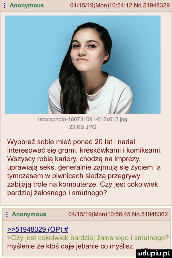 anonymous          mon          no          x smxgmom wswsw    mm   mg    kb jpg wyobraź sobie mieć ponad    lat i nadal interesować się grami kreskówkami i komiksami. wszyscy robią kariery chodzą na imprezy uprawiają seks generalnie zajmują się życiem a tymczasem w piwnicach siedzą przegrywy i zabijają tiole na komputerze. czyjest cokolwiek bardziej żałosnego i smutnego   anonymous          mon          no                     mi czy jest cokolwiek bardziej żałosnego i smutnego myślenie że ktoś dajejebanie co myślisz