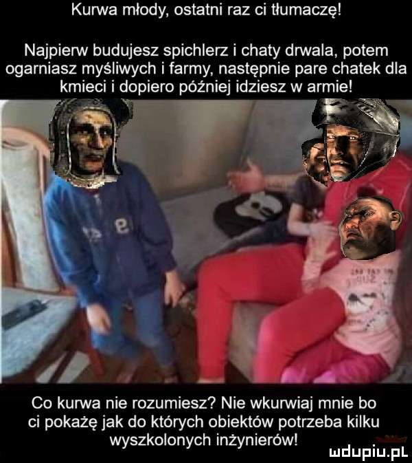 kurwa miody ostatni raz ci tłumaczę najpienn budujesz spichlerz i chaty drwala potem ogarniasz myśliwych i farmy następnie pare chatek dla kmieci i dopiero później idziesz w armie v co kurwa nie rozumiesz nie wkunniaj mnie bo ci pokaże jak do których obiektów potrzeba kilku. abakankami wyszkolonych inżynierów