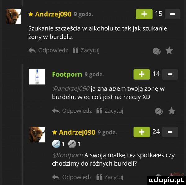 andrzej      godz. abakankami   . szukanie szczęścia w alkoholu to takjak szukanie żonyw burdelu. a w w w ii l   foodporn  godz.    w m ja znalazłem twoją żonęw burdelu więc cośjest na rzeczy xd   juljmujl iimum andrzej    godz.    q  i w a swoją matkę też spotkałeś czy chodzimy do różnych burdeli m t um hdd unii jal