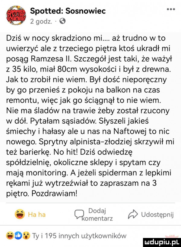 spotted sosnowiec   godz q dziś w nocy skradziono mi. aż trudno w to uwierzyć ale z trzeciego piętra ktoś ukradł mi posąg ramzesa ii. szczególjest taki że ważył z    kilo mial   cm wysokości i był z drewna. jak to zrobił nie wiem. był dość nieporęczny by go przenieś z pokoju na balkon na czas remontu więcjak go ściągnął to nie wiem. nie ma śladów na trawie żeby został rzucony w dół pytałam sąsiadów. słyszeli jakieś śmiechy i hałasy ale u nas na naftowej to nic nowego. sprytny alpinista złodziej skrzywił mi też barierkę. no hit dziś odwiedzę spółdzielnię okoliczne sklepy i spytam czy mają monitoring. ajeżeli spiderman   iepkimi rękami już wytrzeźwiał to zapraszam na   piętro. pozdrawiam dodaj. abakankami ha ha qomentan udostępnij o. ty i     innych użytkowników ludu iu. l