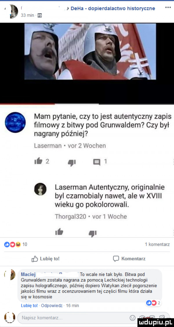 i duha deplerdalacch msloryczne mam pytanie czy to jest autentyczny zapis filmowy z bitwy pod grunwaldem czy był nagrany później i it nr w cw o laserman autentyczny oryginalnie bai czarnobialy nawet ale w xviii wieku go pokolorowali. mn i  ii i. i    mam w ug lubie w o houleutau. maciej to wcale me tak bylo bulwa pod grunwaldem zusna nagrana za pomocą lecmcm lechnclugu zapisu helograﬁcznega pażmey dnplem watykan   m pugurszenle jaknścl mru wraz z ucenzumwamem ie częścl mam która udo sięwkosmosie mi m i