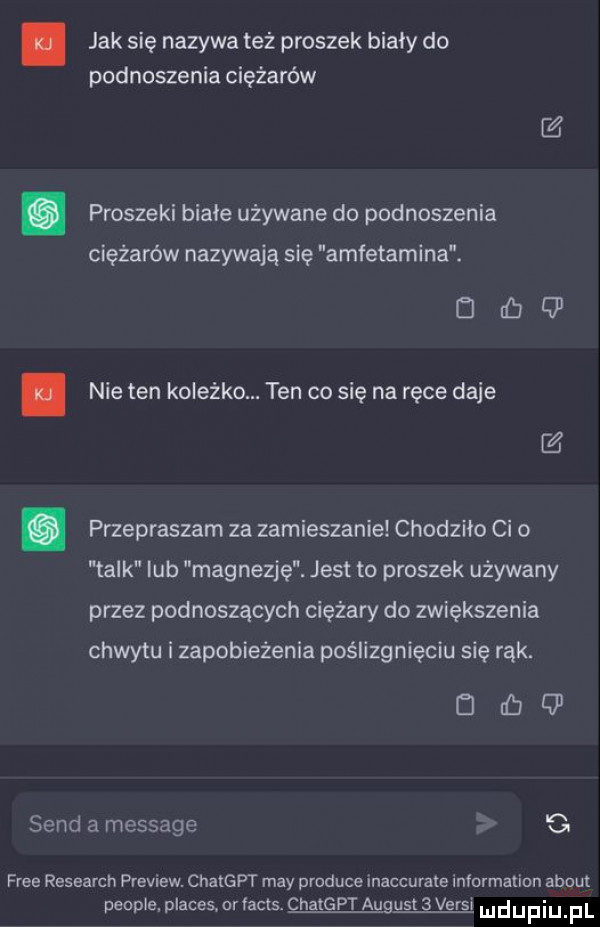 jak sie nazywa też proszek biały do podnoszenia ciężarów c . proszeni białe używane do podnoszenia ciężarów nazywają się amfetamina. d ib q  nie ten koleżko. ten co się na ręce daje przepraszam za zamieszanie chodziło ci o talk lub magnezję. jest to proszek używany przez podnoszących ciężary do zwiększenia chwytu i zapobieżenia poślizgnięciu się rąk. drﬁq sand a message c free research preview. en naw may produce inaccurale information abort peonie p ames nr acis chatgpt august   verdi ludupiu f