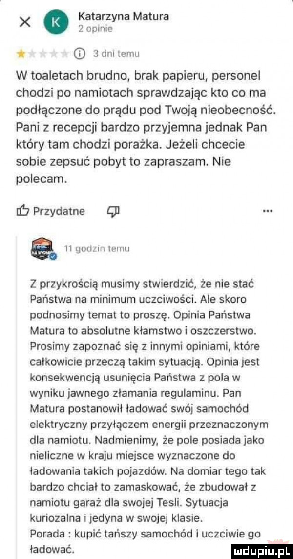 x katarzyna matura   cfmm. d   dni temu w toaletach brudno brak papieru personel chodzi po namiotach sprawdzając kto co ma podłączone do prądu pod twoją nieobecność. pani z recepcji bardzo przyjemna jednak pan który tam chodzi porażka. jeżeli chcecie sobie zepsuć pobyt to zapraszam. nie polecam. iﬁ przydatne ę a n godzin temu z przykrością musimy stwierdzić że nie stać państwa na minimum uczciwości. ale skoro podnosimy temat to proszę. opinia państwa matura to absolutne klamstwo i oszczerstwo. prosimy zapoznać się z innymi opiniami które calkowicie przeczą takim sytuacją. opinia jest konsekwencją usunięcia państwa z pola w wyniku jawnego zlamanie regulaminu. pan matura postanowil lądować swój samochód elektryczny przyłączem energii przeznaczonym dla namiotu. nadmienimy ze pole posiada jako nieliczne w kraju miejsce wyznaczone do ladowania takich pojazdów. na domiar tego tak bardzo chcial to zamaskować że zbudował z namiotu garaż dla swojej tesli. sytuacja kuriozalna ijedyna w swojej klasie. porada kupić tańszy samochód i uczciwie go lądować