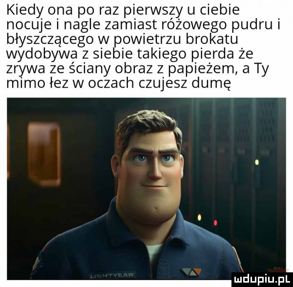 kiedy ona po raz pierwszy u ciebie nocuje i nagle zamiast różowego pudru błyszczącego w powietrzu brokatu wydobywa z siebie takiego pierna że zrywa ze ściany obraz z pap edem a ty mamo łez w oczach czujesz dumę