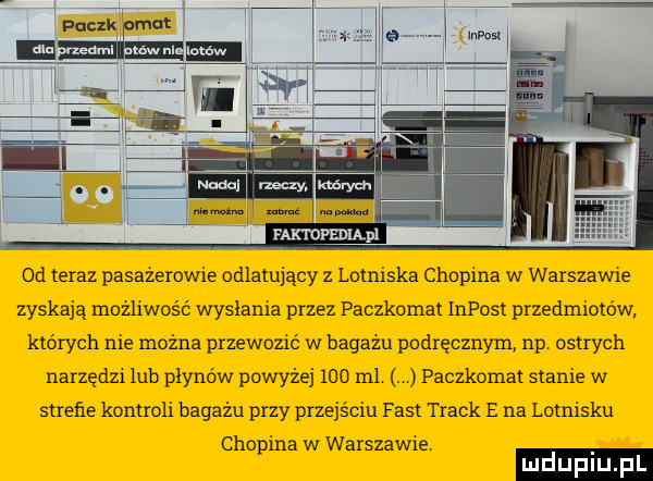 f-k ropmupi  d teraz pasazerowie odlatujący z lotniska chopina w warszawie zyskają możliwość wysłania przez paczkomat impost przedmiotów których nie można przewozić w bagazu podręcznym np ostrych narzędzi lub płynów powyżej     m . paczkomat stanie w strefie kontroli bagażu przy przejściu fast track e na lotnisku chopina w warszawie