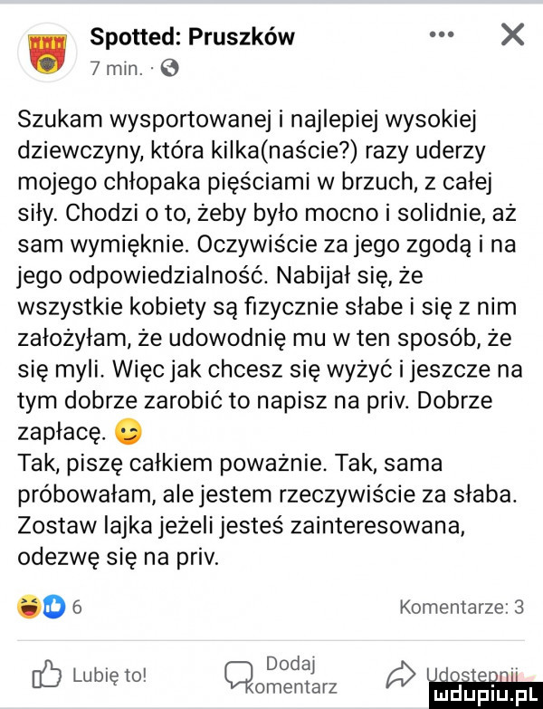 spotted pruszków x   min.   szukam wysportowanej i najlepiej wysokiej dziewczyny która kilka naście razy uderzy mojego chłopaka pięściami w brzuch z całej siły chodzi o to żeby bylo mocno i solidnie aż sam wymięknie. oczywiście za jego zgodą i na jego odpowiedzialność. nabijal się że wszystkie kobiety są fizycznie słabe i się z nim założyłam że udowodnię mu w ten sposób że się myli. więc jak chcesz się wyżyć i jeszcze na tym dobrze zarobić to napisz na priv. dobrze zapłacę. abakankami tak piszę calkiem poważnie. tak sama próbowałam alejestem rzeczywiście za słaba. zostaw iajka jeżeli jesteś zainteresowana odezwę się na priv. o   komentarze   dodaj c  naw cmentarz mmap