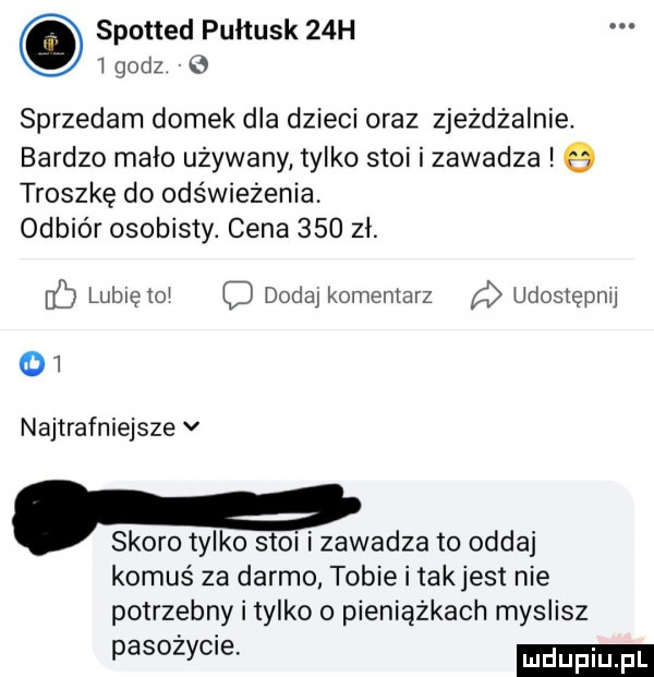 spotted pułtusk   h   godz   sprzedam domek dla dzieci oraz zjeżdżalnie. bardzo mało używany tylko stoi i zawadza q troszkę do odświeżenia. odbiór osobisty. cena     zł. lubięioi dodaj komentarz a udosiepnu oi najtrafniejsze v. skoro tylko stoi i zawadza to oddaj komuś za darmo tobie i takjest nie potrzebny i tylko o pieniążkach myslisz pasożycie