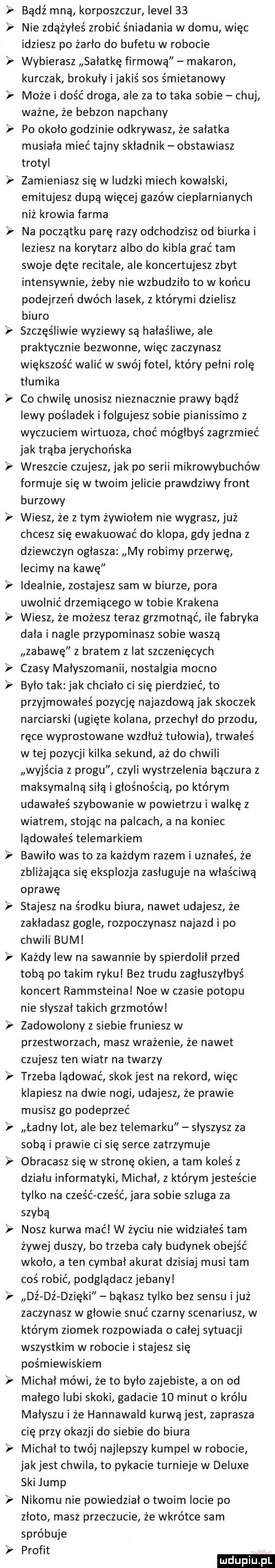 v v bądź mna korposzczur level    nie zdażyleś zrobić śniadania w domu więc idziesz po żarło do bufetu w robocie wybierasz sałatkę firmowa makaron kurczak brokuly ijakiś sos śmietanowy może i dość droga ale za to taka sobie chuj ważne że bebzon napchany po okolo godzinie odkrywasz że salatka musiala mieć tajny składnik obstawiasz trotyl zamieniasz się w ludzki miech kowalski emitujesz dupa więcej gazów cieplarnianych niż krowia farma na poczatku parę razy odchodzisz od biurka i leziesz na korytarz albo do kibla grać tam swoje dęte recitale ale koncertujesz zbyt intensywnie żeby nie wzbudzilo to w końcu podejrzeń dwóch lasek z którymi dzielisz biuro szczęśliwie wyziewy są hałaśliwe ale praktycznie bezwonne więc zaczynasz większość walić w swój fotel który pelni rolę tlumika co chwilę unosisz nieznacznie prawy bądź lewy pośladek i folgujesz sobie pianissimo z wyczuciem wirtuoza choć mógłbyś zagrzmieć jak trąba jerychońska wreszcie czujesz jak po serii mikrowybuchów formuje się w twoim jelicie prawdziwy front burzowy wiesz że z tym żywiołem nie wygrasz już chcesz się ewakuować do klopa gdy jedna   dziewczyn ostasza my robimy przerwę lecimy na kawę idealnie zostajesz sam w biurze pora uwolnić drzemiącego w tobie krakena wiesz że możesz teraz grzmotnąć ile fabryka dala i nagle przypominasz sobie wasza zabawę z bratem z lat szczenięcych czasy malyszomanii nostalgia mocno bylo tak jak chcialo ci się pierdzieć to przyjmowałeś pozycję najazdowa jak skoczek narciarski ugięte kolana przechył do przodu ręce wyprostowane wzdluz tulowia trwałeś w tej pozycji kilka sekund aż do chwili wyjścia z progu czyli wystrzelenia bączura z maksymalną siłą i głośnością po którym udawałeś szybowanie w powietrzu i walkę z wiatrem stojąc na palcach a na koniec lądowałeś telemarkiem bawilo was to za każdym razem i uznałeś że zbliżająca się eksplozja zasluguje na właściwa oprawę stajesz na środku biura nawet udajesz że zakladasz gogle rozpoczynasz najazd i po chwili bum każdy lew na sawannie by spierdolil przed tobą po takim rykul bez trudu zagluszylbyś koncert rammsteina noe w czasie potopu nie slyszal takich grzmotów zadowolony z siebie fruniesz w przestworzach masz wrażenie że nawet czujesz ten wiatr na twarzy trzeba lądować skokjest na rekord więc klapiesz na dwie nogi udajesz że prawie musisz go podeprzeć ładny lot ale bez telemarku slyszysz za sobą i prawie ci się serce zatrzymuje obracasz się w stronę okien a tam koleś z działu informatyki michal z którym jesteście tylko na cześćcześć jara sobie szluga za szybą nasz kurwa mać w życiu nie widziałeś tam żywej duszy bo trzeba caly budynek obejść wkolo a ten cymbal akurat dzisiaj musi tam coś robić podgladacz jebany dż dź dzięki bąkasz tylko bez sensu i już zaczynasz w głowie snuć czarny scenariusz w którym ziomek rozpowiada o calej sytuacji wszystkim w robocie i stajesz się pośmiewiskiem michal mówi że to było zajebiste a on od malego lubi skoki gadacie    minut   królu małyszu i że hannawald kurwajest zaprasza cię przy okazji do siebie do biura michal to twój najlepszy kumpel w robocie jakjest chwila to pykacie turnieje w deluxe ski jump nikomu nie powiedzial o twoim locie po zloto masz przeczucie że wkrótce sam spróbuje profit