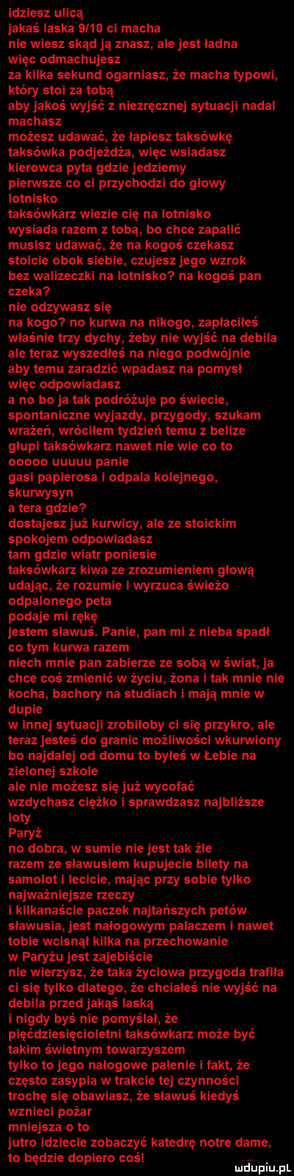 idziesz ulicą jakaś laska      ci macha nie wiesz skąd ja znasz ale jest ładna więc odmachujesz za kilka sekund ogarniasz że macha typowi który stoi za tobą aby jakoś wyjść z niezręcznej sytuacji nadal machasz możesz udawać że łapiesz taksówkę taksówka podjeżdża więc wsiadasz kierowca pyta gdzie jedziemy pierwsze co ci przychodzi do glowy lotnisko taksówkarz wlezie cię na lotnisko wysiada razem z toba bo chce zapalić musisz udawać że na kogoś czekasz stoicie obok siebie czujesz jego wzrok bez walizeczki na lotnisko na kogoś pan czeka nie odzywasz się na kogo no kurwa na nikogo zapłaciłeś właśnie trzy dychy żeby nie wyjść na debila ale teraz wyszedłeś na niego podwójnie aby temu zaradzić wpadasz na pomysł więc odpowiadasz a no bo ja tak podróżuje po świecie spontaniczne wyjazdy przygody szukam wrażeń wróciłem tydzień temu z belize głupi taksówkarz nawet nie wie co to ooooo uuuuu panie gasi papierosa i odpala kolejnego skurwysyn a tera gdzie dostajesz już kurwicy ale ze stoickim spokojem odpowiadasz tam gdzie wiatr poniesie taksówkarz kawa ze zrozumieniem glowa udając że rozumie i wyrzuca świeżo odpalonego peta podaje mi rękę jestem sławuś. panie pan ml z nieba spadł co tym kurwa razem niech mnie pan zabierze ze sobą w świat ja chce coś zmienić w życiu żona i tak mnie nie kocha bachory na studiach i mają mnie w dupie w innej sytuacji zrobiłoby ci się przykro ale teraz jesteś do granic możliwości wkurwiony bo najdalej od domu to byłeś w łebie na zielonej szkole ale nie możesz się już wycofać wzdychasz ciężko i sprawdzasz najbliższe iowy paryż no dobra w sumie niejest tak źle razem ze sławusiem kupujecie bilety na samolot i lecicie mając przy sobie tylko najważniejsze rzeczy i kilkanaście paczek najtańszych petów sławusia jest nałogowym palaczem i nawet tobie wcisnął kilka na przechowanie w paryżu jest zajebiście nie wierzysz że taka życiowa przygoda trafiła ci się tylko dlatego że chciałeś nie wyjść na debila przed jakąś laska i nigdy byś nie pomyślał że pięćdziesięcioletni taksówkarz może być takim świetnym towarzyszem tylko to jego nałogowe palenie fakt że często zasypia w trakcie tej czynności trochę się obawiasz że sławuś kiedyś wznieci pożar mniejsza o to jutro idziecie zobaczyć katedrę notce dame to będzie dopiero coś. mduplu pl