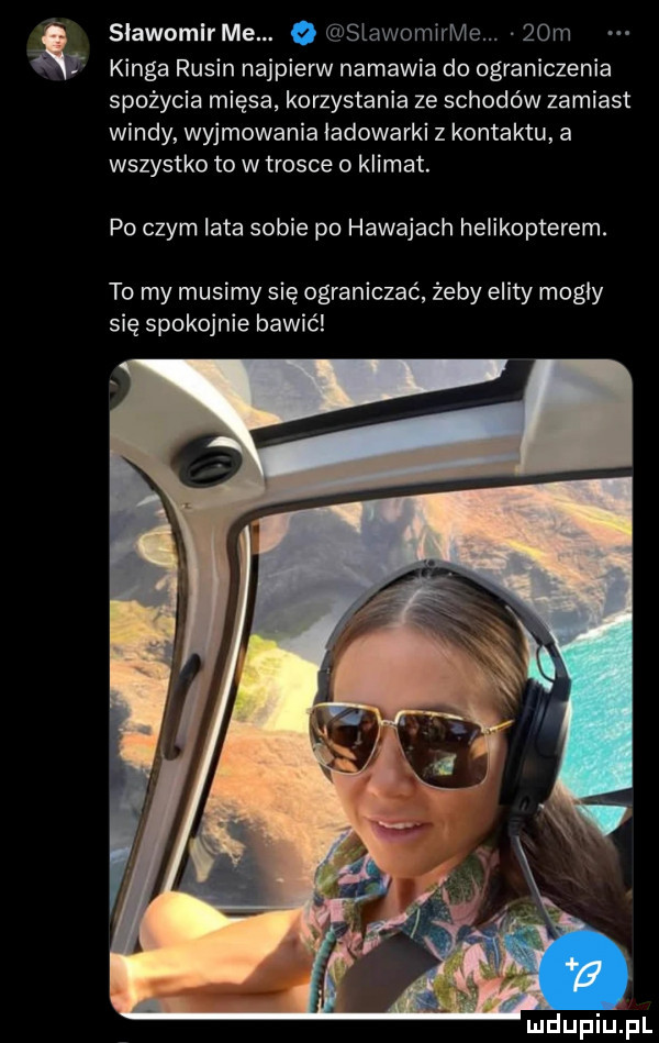 slawomlr me. slawomirme.   m kinga rusin najpierw namawia do ograniczenia spożycia mięsa korzystania ze schodów zamiast windy wyjmowania ladowarki z kontaktu a wszystko to w trosce o klimat. po czym lata sobie po hawajach helikopterem. to my musimy się ograniczać żeby elity mogly się spokojnie bawić