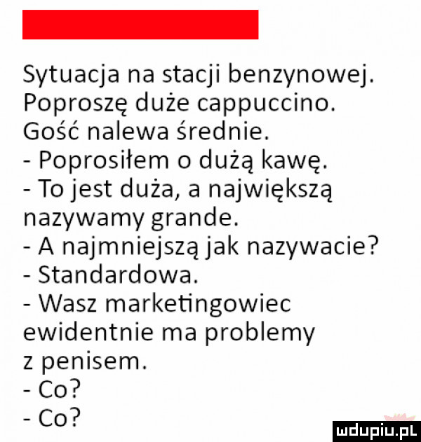 sytuacja na stacji benzynowej. poproszę duże cappuccino. gość nalewa średnie. poprosiłem   duża kawę. to jest duża a największą nazywamy grande. a najmniejszą jak nazywacie standardowa. wasz marketingowiec ewidentnie ma problemy z penisem. ludu iu. l