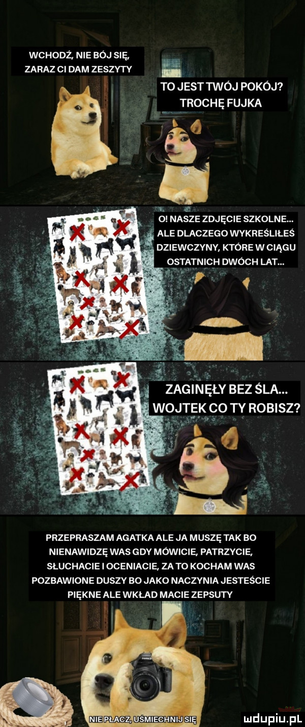 wcuooz. nie bój się zaraz ci dam zeszytv i to jest twój pokój trochę fajka. w. a   nasze zdjęcie szkolne ale dlaczego wykreśliłeś dziewczvnv które w ciągu ich owocu lat. przepraszam agatka ale ja muszę tak bo nienawidzę was gdy mówic e. patrzycie. słuchacie i oceniacie. zeto kocham was pozbawione duszy bo jako naczynia jesteście piękne ale wklad macie zepsuty