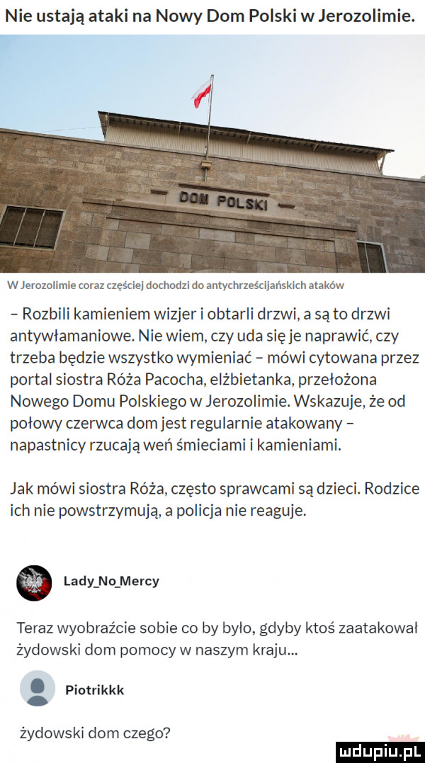 nie ustają ataki na nowy dom polski w jerozolimie. f l w jerozolimie coraz czyście dochodzi do antychrześcii skuch ataków rozbili kamieniem wizjer i obtarli drzwi a są to drzwi antywłamaniowe. nie wiem czy uda sieje naprawić czy trzeba będzie wszystko wymieniać mówi cytowana przez portal siostra róża parocha elżbietanka przełożona nowego domu polskiego w jerozolimie. wskazuje że od polowy czerwca dom jest regularnie atakowany napastnicy rzucają weń śmieciami i kamieniami. jak mówi siostra róża często sprawcami są dzieci. rodzice ich nie powstrzymują a policja nie reaguje. lady n o merdy teraz wyobraźcie sobie co by bylo gdyby ktoś zaatakowal żydowski dom pomocy w naszym kraju. abakankami piotrikkk. żydowski dom czego