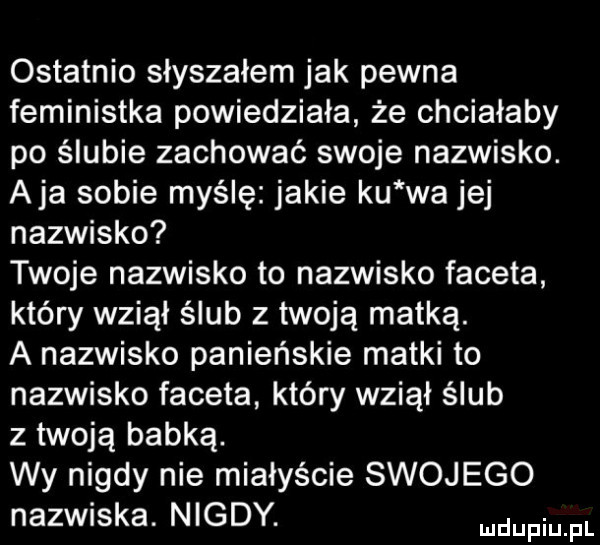 ostatnio słyszałem jak pewna feministka powiedziała że chciałaby po ślubie zachować swoje nazwisko. aja sobie myślę jakie ku wa jej nazwisko twoje nazwisko to nazwisko faceta który wziął ślub z twoją matką. a nazwisko panieńskie matki to nazwisko faceta który wziął ślub z twoją babką. wy nigdy nie miałyście swojego nazwiska. nigdy. emu