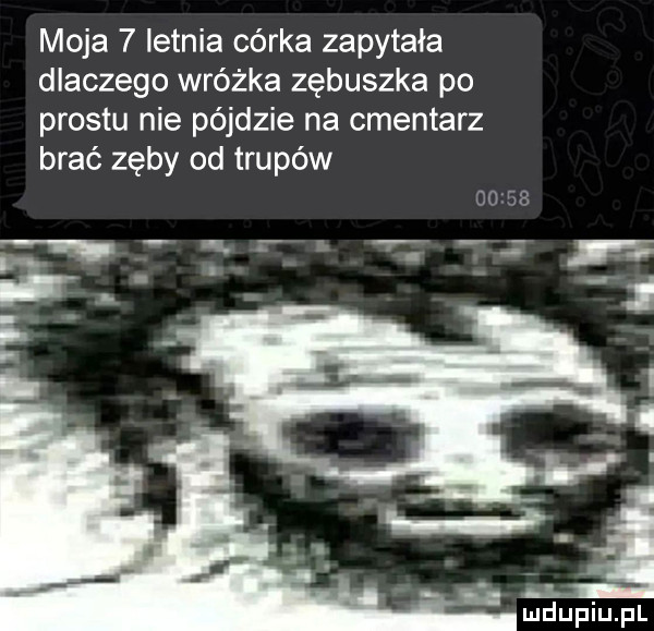 moja   ietnia córka zapytała dlaczego wróżka zębuszka po prestu nie pójdzie na cmentarz brać zęby od trupów