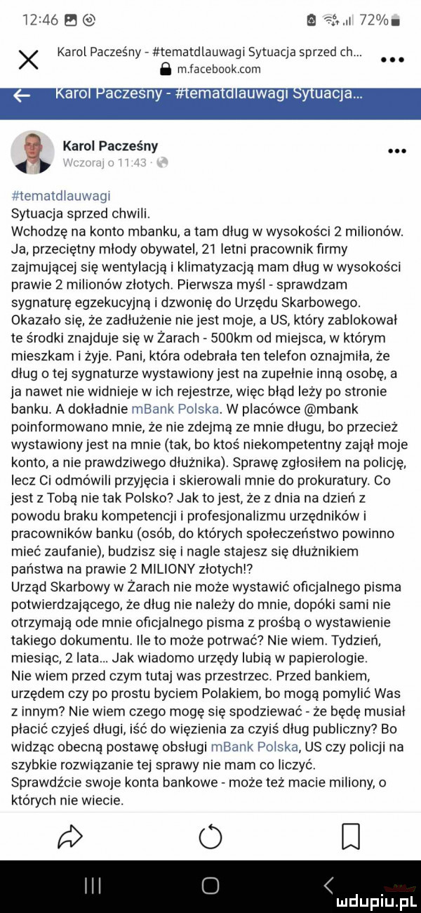 e tinti    x karol pacześny tematdlauwagi sytuacja sprzed ch. abakankami. abakankami b mjamnookmm ro czesn karol paczes ny. teniatdlauwagi sytuacja sprzed chwili wchodzę na konto mbanku a tam dług w wysokości   milionów. ja przeciętny młody obywatel    letni pracownik firmy zajmującej się wentylacją i klimatyzacją mam dług w wysokości prawie   milionów złotych pierwsza myśl sprawdzam sygnaturę egzekucyjne i dzwonię do urzędu skarbowego. okazało się że zadłużenie nie jest moje a us który zablokował te środki znajduje się w zarach    km od miejsca w którym mieszkam zyje. pani która odebrala ten telefon oznajmiła ze dług o tej sygnaturze wystawiony jest na zupełnie inną osobę a ja nawet nie widnieje wach rejestrze więc błąd leży po stronie banku a dokładnie mbank polska. w placówce mbank poinformowano mnie że nie zdejmę że mnie długu bo przecież wystawionyjest na mnie tak bo ktos niekompetentny zajął moje konto a nie prawdziwego dłużnika. sprawę zgłosiłem na policję lecz ci odmówili przyjęcia i skierowali mnie do prokuratury. co jest z tobą nie tak polsko jak to jest że z dnia na dzień z powodu braku kompetencji i profesjonalizmu urzędników i pracowników banku osób do których społeczeństwo powinno mieć zaufanie budzisz się i nagle stajesz się dłużnikiem państwa na prawie   miliony złotych urząd skarbowy w żarach nie może wystawić oficjalnego pisma potwierdzającego że dług nie należy do mnie dopóki sami nie otrzymaja ode male oficjalnego pisma z prośbą o wystawienie takiego dokumentu ile to może potrwać nie wiem tydzień miesiąc   lata. jak wiadomo urzędy lubią w pap egologie nie wiem przed czym tutaj was przestrzec przed bankiem. urzędem czy po prestu byciem polakiem bo mogą pomylić was z innym nie wiem czego mogę się spodziewać ze będę musiał płocic czyjeś długi iść do więzienia za czyis dług publiczny  bo widzac obecną postawę obsługi mbank polska us czy policji na szybkie rozważanie tej sprawy nie mam co liczyć sprawdźcie swoje konta bankowe może tez macie miliony o ktorych nie wiecie. o d eda auwagi uncja ui łu idu il