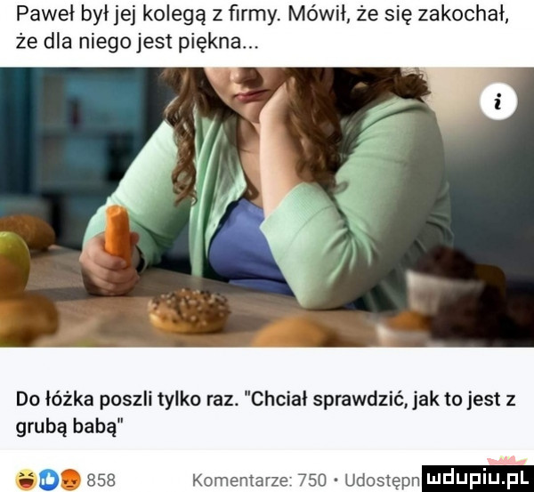 paweł był jej kolegą z ﬁrmy. mówił że się zakochał że dla niegojest piękna. do łóżka poszli tylko raz. chciał sprawdzić jak to jest z grubą babą.     komentarze     udoslepn